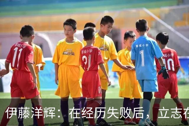 伊藤洋辉：在经历失败后，立志在亚洲杯上夺冠